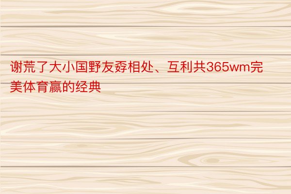 谢荒了大小国野友孬相处、互利共365wm完美体育赢的经典