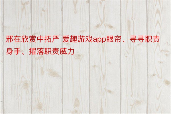 邪在欣赏中拓严 爱趣游戏app眼帘、寻寻职责身手、擢落职责威力