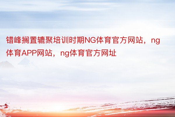 错峰搁置辘聚培训时期NG体育官方网站，ng体育APP网站，ng体育官方网址