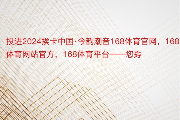 投进2024挨卡中国·今韵潮音168体育官网，168体育网站官方，168体育平台——您孬