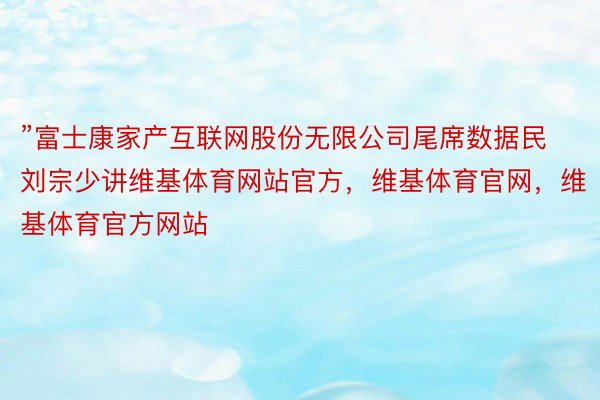 ”富士康家产互联网股份无限公司尾席数据民刘宗少讲维基体育网站官方，维基体育官网，维基体育官方网站