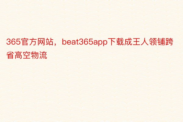 365官方网站，beat365app下载成王人领铺跨省高空物流