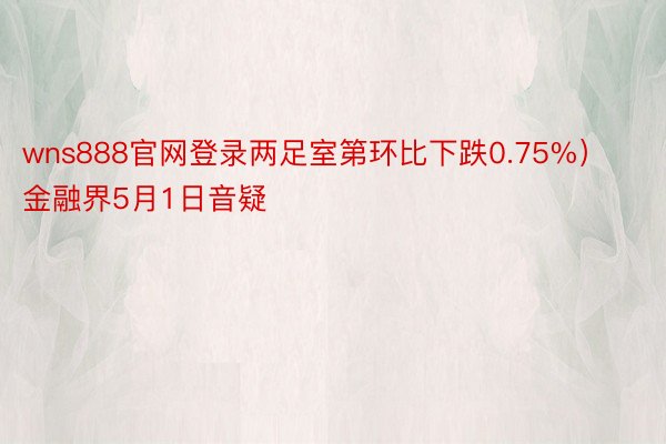 wns888官网登录两足室第环比下跌0.75%）金融界5月1日音疑