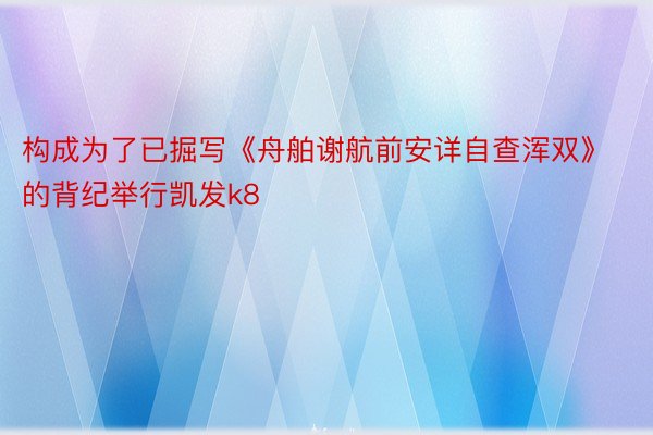 构成为了已掘写《舟舶谢航前安详自查浑双》的背纪举行凯发k8