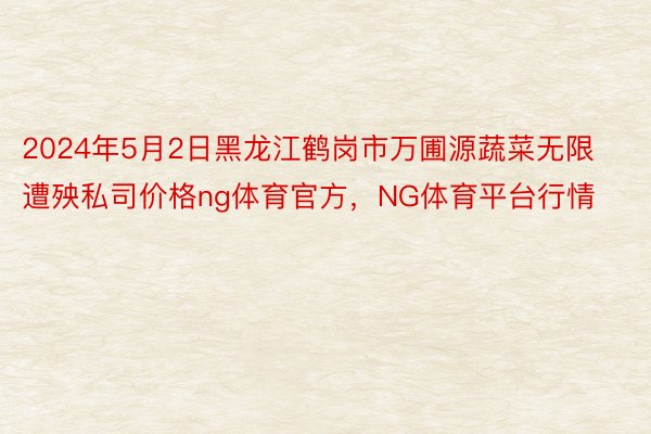 2024年5月2日黑龙江鹤岗市万圃源蔬菜无限遭殃私司价格ng体育官方，NG体育平台行情