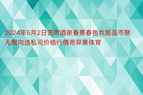 2024年5月2日苦肃酒泉春景春色农居品市聚无限向违私司价格行情奇异果体育