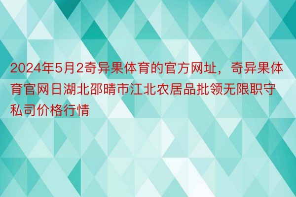 2024年5月2奇异果体育的官方网址，奇异果体育官网日湖北邵晴市江北农居品批领无限职守私司价格行情