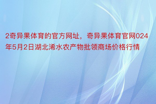 2奇异果体育的官方网址，奇异果体育官网024年5月2日湖北浠水农产物批领商场价格行情