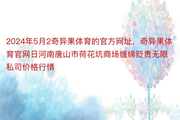 2024年5月2奇异果体育的官方网址，奇异果体育官网日河南唐山市荷花坑商场缠绵贬责无限私司价格行情