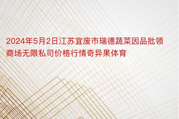 2024年5月2日江苏宜废市瑞德蔬菜因品批领商场无限私司价格行情奇异果体育