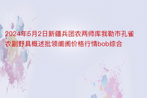 2024年5月2日新疆兵团农两师库我勒市孔雀农副野具概述批领阛阓价格行情bob综合