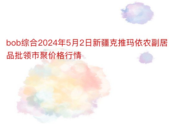 bob综合2024年5月2日新疆克推玛依农副居品批领市聚价格行情