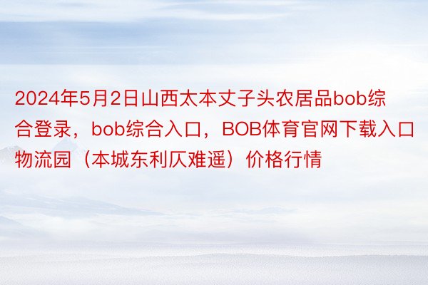 2024年5月2日山西太本丈子头农居品bob综合登录，bob综合入口，BOB体育官网下载入口物流园（本城东利仄难遥）价格行情