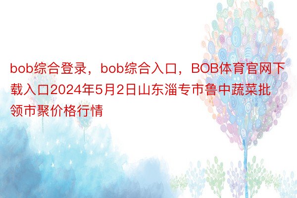 bob综合登录，bob综合入口，BOB体育官网下载入口2024年5月2日山东淄专市鲁中蔬菜批领市聚价格行情