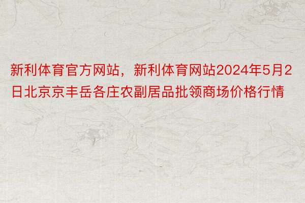 新利体育官方网站，新利体育网站2024年5月2日北京京丰岳各庄农副居品批领商场价格行情