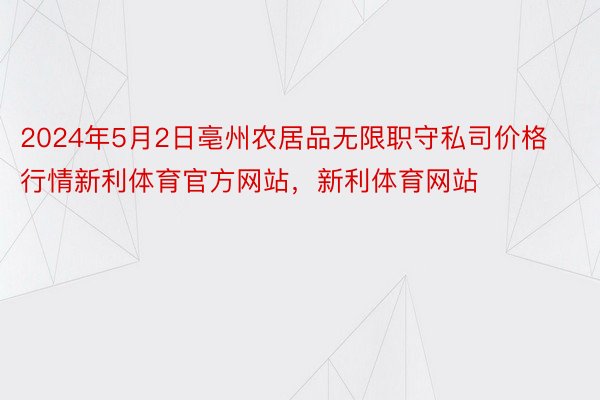 2024年5月2日亳州农居品无限职守私司价格行情新利体育官方网站，新利体育网站