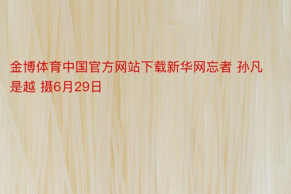 金博体育中国官方网站下载新华网忘者 孙凡是越 摄6月29日