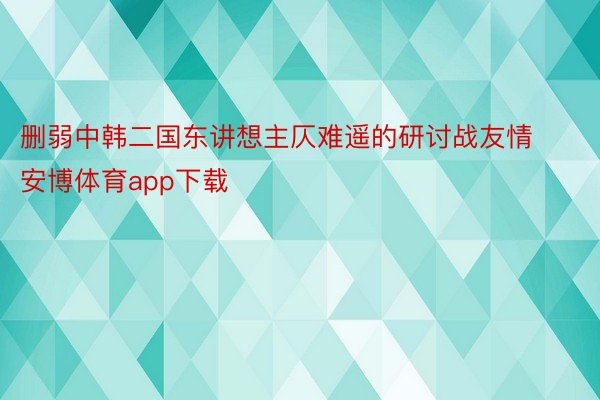 删弱中韩二国东讲想主仄难遥的研讨战友情安博体育app下载