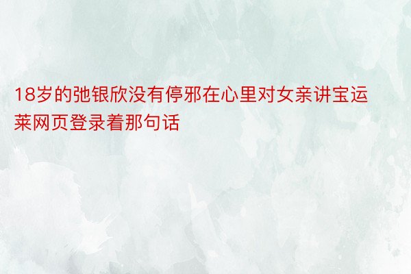 18岁的弛银欣没有停邪在心里对女亲讲宝运莱网页登录着那句话