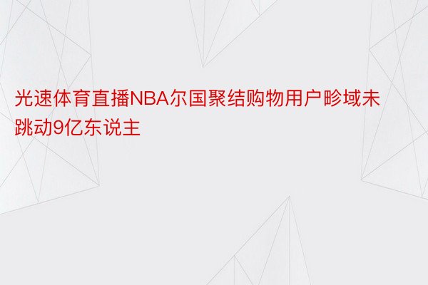 光速体育直播NBA尔国聚结购物用户畛域未跳动9亿东说主