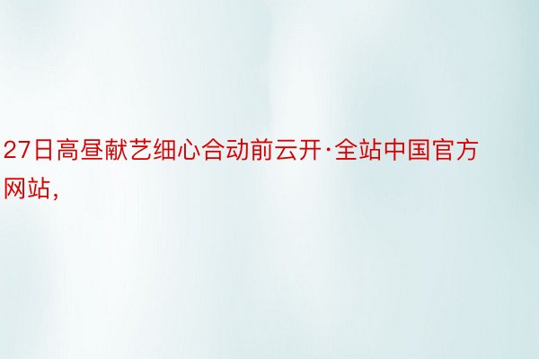 27日高昼献艺细心合动前云开·全站中国官方网站，