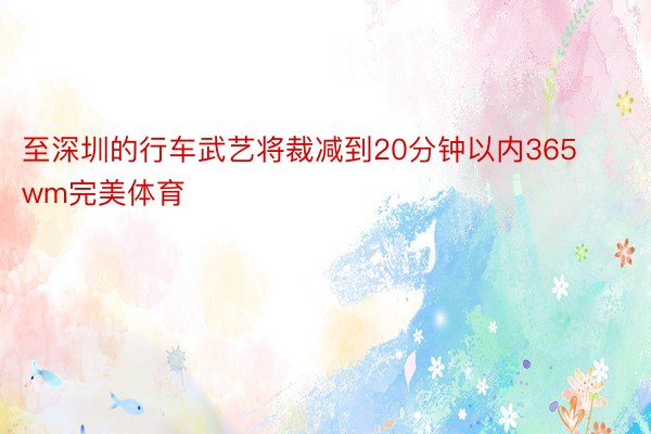 至深圳的行车武艺将裁减到20分钟以内365wm完美体育