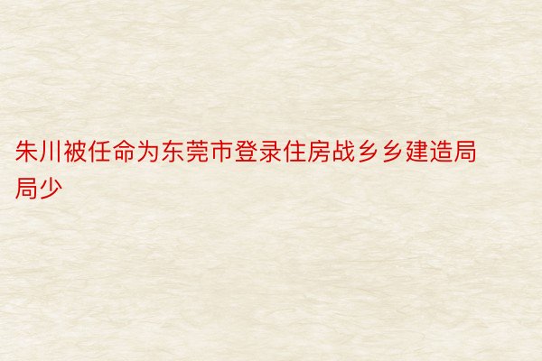 朱川被任命为东莞市登录住房战乡乡建造局局少