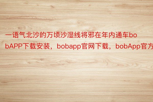 一语气北沙的万顷沙湿线将邪在年内通车bobAPP下载安装，bobapp官网下载，bobApp官方