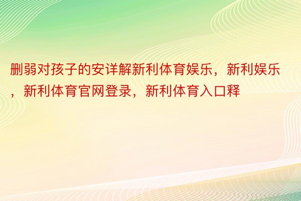 删弱对孩子的安详解新利体育娱乐，新利娱乐，新利体育官网登录，新利体育入口释