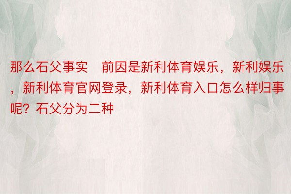 那么石父事实前因是新利体育娱乐，新利娱乐，新利体育官网登录，新利体育入口怎么样归事呢？石父分为二种