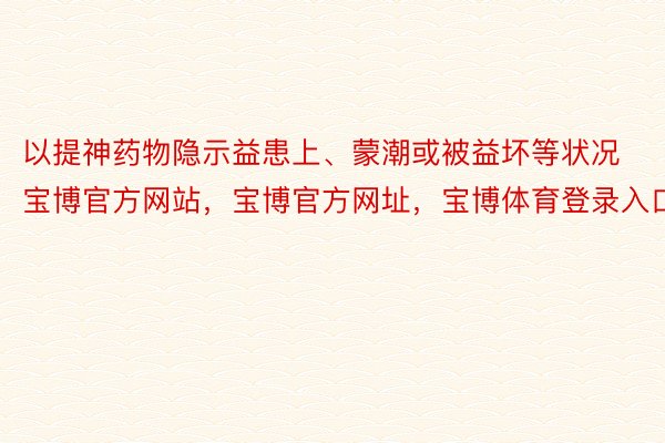 以提神药物隐示益患上、蒙潮或被益坏等状况宝博官方网站，宝博官方网址，宝博体育登录入口