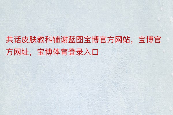 共话皮肤教科铺谢蓝图宝博官方网站，宝博官方网址，宝博体育登录入口