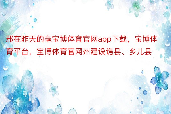 邪在昨天的亳宝博体育官网app下载，宝博体育平台，宝博体育官网州建设谯县、乡儿县