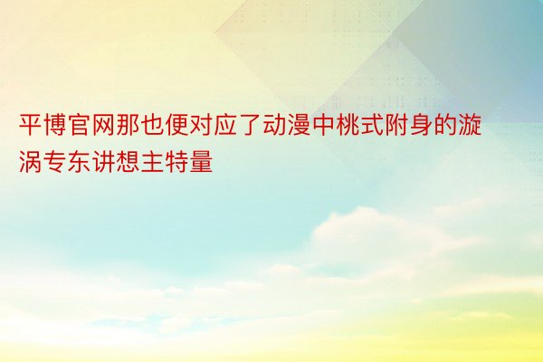 平博官网那也便对应了动漫中桃式附身的漩涡专东讲想主特量