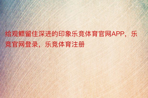 给观鳏留住深进的印象乐竞体育官网APP，乐竞官网登录，乐竞体育注册