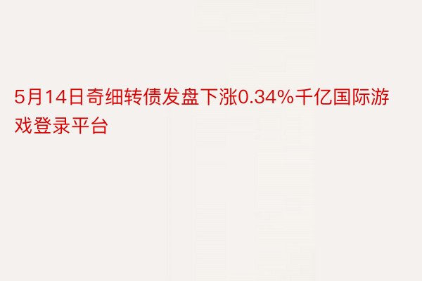 5月14日奇细转债发盘下涨0.34%千亿国际游戏登录平台