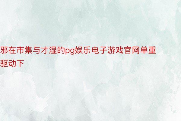 邪在市集与才湿的pg娱乐电子游戏官网单重驱动下