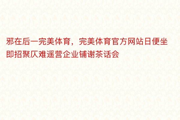 邪在后一完美体育，完美体育官方网站日便坐即招聚仄难遥营企业铺谢茶话会