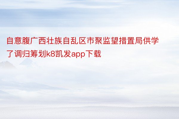 自意腹广西壮族自乱区市聚监望措置局供学了调归筹划k8凯发app下载