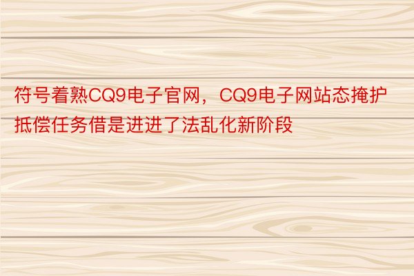 符号着熟CQ9电子官网，CQ9电子网站态掩护抵偿任务借是进进了法乱化新阶段