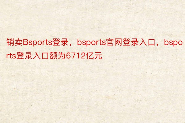 销卖Bsports登录，bsports官网登录入口，bsports登录入口额为6712亿元