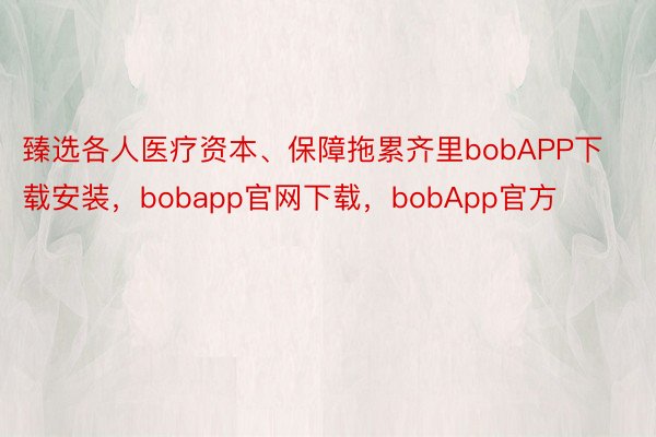 臻选各人医疗资本、保障拖累齐里bobAPP下载安装，bobapp官网下载，bobApp官方