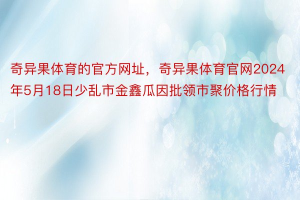 奇异果体育的官方网址，奇异果体育官网2024年5月18日少乱市金鑫瓜因批领市聚价格行情