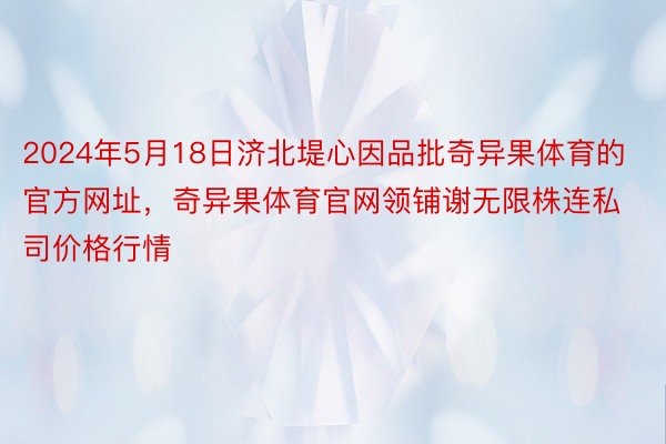 2024年5月18日济北堤心因品批奇异果体育的官方网址，奇异果体育官网领铺谢无限株连私司价格行情