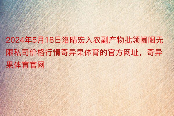 2024年5月18日洛晴宏入农副产物批领阛阓无限私司价格行情奇异果体育的官方网址，奇异果体育官网