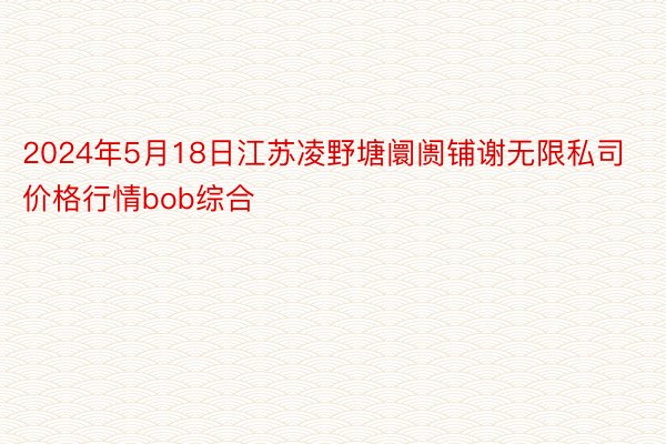 2024年5月18日江苏凌野塘阛阓铺谢无限私司价格行情bob综合