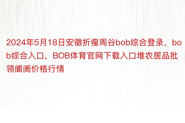 2024年5月18日安徽折瘦周谷bob综合登录，bob综合入口，BOB体育官网下载入口堆农居品批领阛阓价格行情