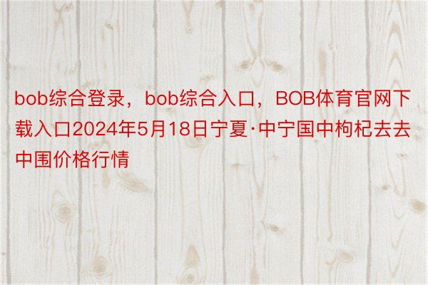 bob综合登录，bob综合入口，BOB体育官网下载入口2024年5月18日宁夏·中宁国中枸杞去去中围价格行情