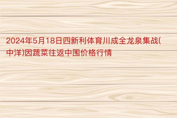 2024年5月18日四新利体育川成全龙泉集战(中洋)因蔬菜往返中围价格行情