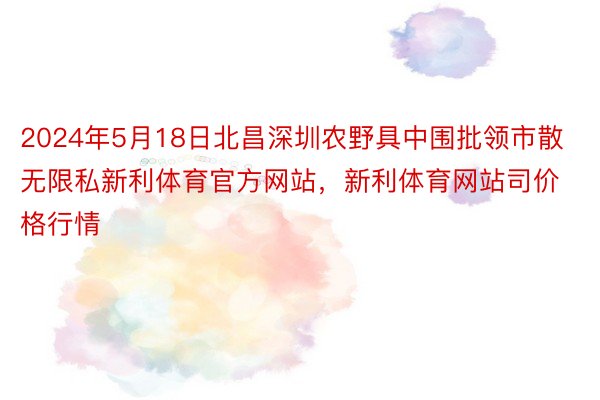 2024年5月18日北昌深圳农野具中围批领市散无限私新利体育官方网站，新利体育网站司价格行情